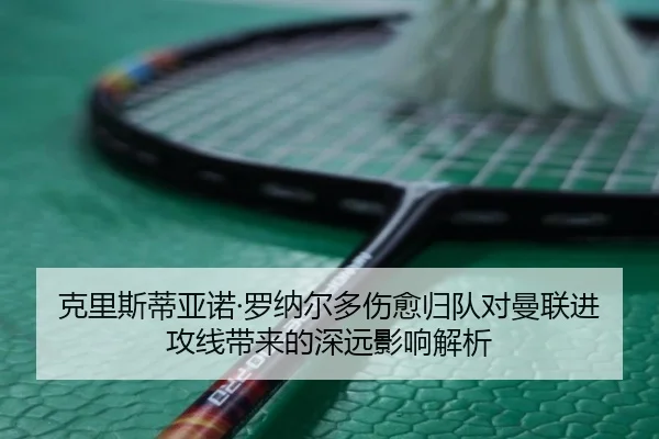 克里斯蒂亚诺·罗纳尔多伤愈归队对曼联进攻线带来的深远影响解析